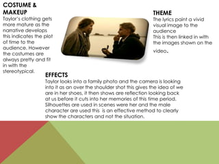 COSTUME &
MAKEUP
Taylor’s clothing gets
more mature as the
narrative develops
this indicates the plot
of time to the
audience. However
the costumes are
always pretty and fit
in with the
stereotypical.
EFFECTS
Taylor looks into a family photo and the camera is looking
into it as an over the shoulder shot this gives the idea of we
are in her shoes, it then shows are reflection looking back
at us before it cuts into her memories of this time period.
Silhouettes are used in scenes were her and the male
character are used this is an effective method to clearly
show the characters and not the situation.
THEME
The lyrics paint a vivid
visual image to the
audience
This is then linked in with
the images shown on the
video.
 