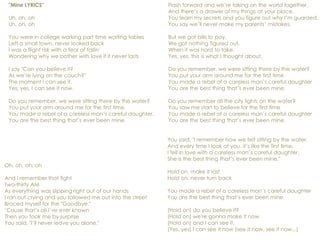 "Mine LYRICS"
Uh, oh, oh
Uh, oh, oh
You were in college working part time waiting tables
Left a small town, never looked back
I was a flight risk with a fear of fallin’
Wondering why we bother with love if it never lasts
I say "Can you believe it?
As we’re lying on the couch?"
The moment I can see it.
Yes, yes, I can see it now.
Do you remember, we were sitting there by the water?
You put your arm around me for the first time.
You made a rebel of a careless man’s careful daughter.
You are the best thing that’s ever been mine.
Flash forward and we’re taking on the world together,
And there’s a drawer of my things at your place.
You learn my secrets and you figure out why I’m guarded,
You say we’ll never make my parents’ mistakes.
But we got bills to pay,
We got nothing figured out,
When it was hard to take,
Yes, yes, this is what I thought about.
Do you remember, we were sitting there by the water?
You put your arm around me for the first time
You made a rebel of a careless man’s careful daughter
You are the best thing that’s ever been mine.
Do you remember all the city lights on the water?
You saw me start to believe for the first time
You made a rebel of a careless man’s careful daughter
You are the best thing that’s ever been mine.
Oh, oh, oh, oh
And I remember that fight
Two-thirty AM
As everything was slipping right out of our hands
I ran out crying and you followed me out into the street
Braced myself for the "Goodbye."
‘Cause that’s all I’ve ever known
Then you took me by surprise
You said, "I’ll never leave you alone."
You said, "I remember how we felt sitting by the water.
And every time I look at you, it’s like the first time.
I fell in love with a careless man’s careful daughter.
She is the best thing that’s ever been mine."
Hold on, make it last
Hold on, never turn back
You made a rebel of a careless man’s careful daughter
You are the best thing that’s ever been mine.
(Hold on) do you believe it?
(Hold on) we're gonna make it now.
(Hold on) and I can see it,
(Yes, yes) I can see it now (see it now, see it now...)
 