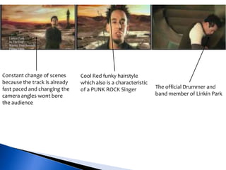 Constant change of scenes
because the track is already
fast paced and changing the
camera angles wont bore
the audience
Cool Red funky hairstyle
which also is a characteristic
of a PUNK ROCK Singer The official Drummer and
band member of Linkin Park
 