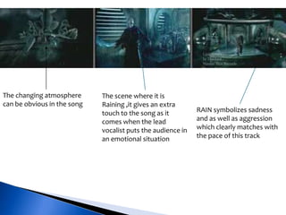 The changing atmosphere
can be obvious in the song
The scene where it is
Raining ,it gives an extra
touch to the song as it
comes when the lead
vocalist puts the audience in
an emotional situation
RAIN symbolizes sadness
and as well as aggression
which clearly matches with
the pace of this track
 