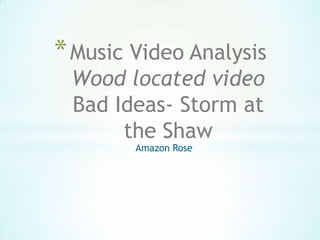 Amazon Rose
*Music Video Analysis
Wood located video
Bad Ideas- Storm at
the Shaw
 