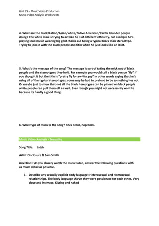 Unit 29 – Music Video Production
Music Video Analysis Worksheets

4. What are the black/Latino/Asian/white/Native American/Pacific Islander people
doing? The white man is trying to act like he is of different ethnicity. For example he’s
playing loud music wearing big gold chains and being a typical black man stereotype.
Trying to join in with the black people and fit in when he just looks like an idiot.

5. What’s the message of the song? The message is sort of taking the mick out of black
people and the stereotypes they hold. For example you would call a black person “fly” if
you thought it but the title is “pretty fly for a white guy” in other words saying that he’s
using all of the typical stereo types, some may be bad to pretend to be something hes not.
Or maybe just to show that not all the black stereotypes can be pinned on black people
white people can pull them off as well. Even though you might not necessarily want to
because its hardly a good thing.

6. What type of music is the song? Rock n Roll, Pop Rock.

Music Video Analysis - Sexuality
Song Title:

Latch

Artist:Disclosure ft Sam Smith
Directions: As you closely watch the music video, answer the following questions with
as much detail as possible.
1. Describe any sexually explicit body language: Heterosexual and Homosexual
relationships. The body language shown they were passionate for each other. Very
close and intimate. Kissing and naked.

 