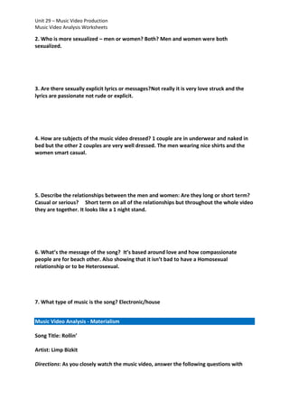 Unit 29 – Music Video Production
Music Video Analysis Worksheets

2. Who is more sexualized – men or women? Both? Men and women were both
sexualized.

3. Are there sexually explicit lyrics or messages?Not really it is very love struck and the
lyrics are passionate not rude or explicit.

4. How are subjects of the music video dressed? 1 couple are in underwear and naked in
bed but the other 2 couples are very well dressed. The men wearing nice shirts and the
women smart casual.

5. Describe the relationships between the men and women: Are they long or short term?
Casual or serious? Short term on all of the relationships but throughout the whole video
they are together. It looks like a 1 night stand.

6. What’s the message of the song? It’s based around love and how compassionate
people are for beach other. Also showing that it isn’t bad to have a Homosexual
relationship or to be Heterosexual.

7. What type of music is the song? Electronic/house
Music Video Analysis - Materialism
Song Title: Rollin’
Artist: Limp Bizkit
Directions: As you closely watch the music video, answer the following questions with

 
