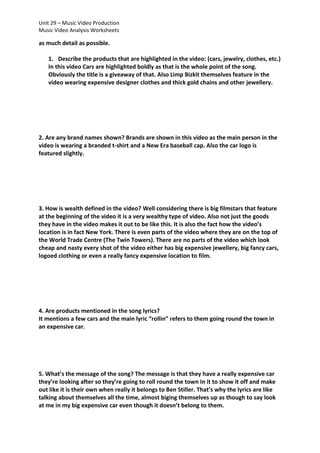 Unit 29 – Music Video Production
Music Video Analysis Worksheets

as much detail as possible.
1. Describe the products that are highlighted in the video: (cars, jewelry, clothes, etc.)
In this video Cars are highlighted boldly as that is the whole point of the song.
Obviously the title is a giveaway of that. Also Limp Bizkit themselves feature in the
video wearing expensive designer clothes and thick gold chains and other jewellery.

2. Are any brand names shown? Brands are shown in this video as the main person in the
video is wearing a branded t-shirt and a New Era baseball cap. Also the car logo is
featured slightly.

3. How is wealth defined in the video? Well considering there is big filmstars that feature
at the beginning of the video it is a very wealthy type of video. Also not just the goods
they have in the video makes it out to be like this. It is also the fact how the video’s
location is in fact New York. There is even parts of the video where they are on the top of
the World Trade Centre (The Twin Towers). There are no parts of the video which look
cheap and nasty every shot of the video either has big expensive jewellery, big fancy cars,
logoed clothing or even a really fancy expensive location to film.

4. Are products mentioned in the song lyrics?
It mentions a few cars and the main lyric “rollin” refers to them going round the town in
an expensive car.

5. What’s the message of the song? The message is that they have a really expensive car
they’re looking after so they’re going to roll round the town In it to show it off and make
out like it is their own when really it belongs to Ben Stiller. That’s why the lyrics are like
talking about themselves all the time, almost biging themselves up as though to say look
at me in my big expensive car even though it doesn’t belong to them.

 