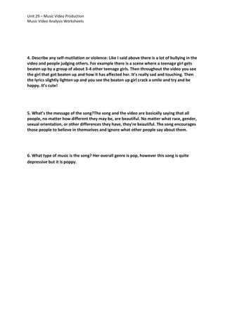 Unit 29 – Music Video Production
Music Video Analysis Worksheets

4. Describe any self-mutilation or violence: Like I said above there is a lot of bullying in the
video and people judging others. For example there is a scene where a teenage girl gets
beaten up by a group of about 3-4 other teenage girls. Then throughout the video you see
the girl that got beaten up and how it has affected her. It’s really sad and touching. Then
the lyrics slightly lighten up and you see the beaten up girl crack a smile and try and be
happy. It’s cute!

5. What’s the message of the song?The song and the video are basically saying that all
people, no matter how different they may be, are beautiful. No matter what race, gender,
sexual orientation, or other differences they have, they're beautiful. The song encourages
those people to believe in themselves and ignore what other people say about them.

6. What type of music is the song? Her overall genre is pop, however this song is quite
depressive but it is poppy.

 