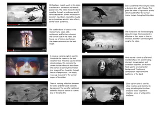 CGI has been heavily used in this video
to enhance its surrealism and overall
appearance. The video shows the band
travelling through an unknown world,
various exuberant scenes and mystical
monsters have been created to visually
excite the viewer whilst it also reflects
on the bands quirkiness.

The sudden burst of colour in the
monochrome video adds
excitement and further enhances
the surreal look of the video. The
heavy use of colour also focuses
the viewers attention on the lead
singer.

A close up camera angle is used to
introduce the viewer to the lead
vocalists face. The close up also shows
direct address, this connects the
viewer to the video and also allows
the woman to convey the emotion
and power of her character through
her facial expressions. The heavy
make up also adds to the surreal
aspect of the video.
There is a strong reflection between
the video and the bands Icelandic
background. The use of a traditional
Icelandic ship and statues is a clever
way of showing this.

CGI is used here effectively to create
a demonic bird with 2 heads. This
gives the video a ‘nightmare’ quality
which could reflect the surreal
theme shown throughout the video.

The characters are shown swinging
along the rope, this movement is
effective as they move in time to
the beat, therefore connecting the
song to the video.

Here we see a close up of a band
members face. It is a contrasting
shot as it shows realism and
surrealism together, the human
head against an underwater
background. This bizarre
combination represents the
quirkiness of the band.

Close up two shot is used to
show reaction and identity. By
using a tracking shot to show
the band stood together it
implies a sense of unity within
the band.

 