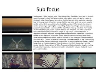Sub focus
Sub focus are a drum and bass band. Their videos reflect the modern genre and its futuristic
sound. The song is called ‘Tidal Wave’ and the video relates to the title well as it is set on
the beach, using shots of waves to reinforce the title. Fast cuts at the beginning match the
beat of the song, shots of locations such as the blue sea, white sands and sunsets are also
used to set the idyllic scene, this implies that tidal wave is an idyllic song. In the video we
see the female singer exploring her surroundings. As Sub Focus’ target audience is young
people she appeals to the audience with her stylish hair, make up and attire. There is also
an element of male gaze, as she is clearly styled to look attractive. The video is vibrant in
colour which reflects the sound of the song as its high tempo. Camera effects are an
important element in the video, layering and mirrored images are used to add a surrealism,
this ties in with the sound of the band as they are quite futuristic.The story of the video
shows a man and woman travelling separate journeys to find something. This rlates well to
the chorus lyrics ‘I’m tired of being on the outside, I wanna know what its like.’ This could be
interoperated as the man and woman are searching for something because they are tired of
being alone, as the video suggests. The ending shows them both discovering a perculiar
circular object in the sky, almost UFO like. This successfully concludes the story line, making
the video feel meaningful and also reinforces the futuristic link between the bands music
genre and the video.

 