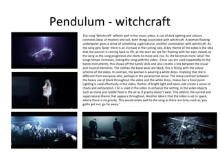 Pendulum - witchcraft
The song ‘Witchcraft’ reflects well in the music video. A use of dark lighting and colours
connotes ideas of mystery and evil, both things associated with witchcraft. A woman floating
underwater gives a sense of something supernatural, another connotation with witchcraft. As
the song gets faster there is an increase in the cutting rate. A key theme of the video is the idea
that the woman is coming back to life, at the start we see her floating with her eyes closed, as
the song as the song progresses she starts to move and rise. As she becomes more ‘alive’ the
songs tempo increases, linking the song with the video.. Close ups are used repeatedly on the
bands instruments, this shows off the bands skills and also creates a link between the visual
and musical elements. The clothes the band wear are black, this is fitting with the colour
scheme of the video. In contrast, the woman is wearing a white dress. Implying that she is
different from everyone else, perhaps in the paranormal sense. The sharp contrast between
the heavy use of black throughout the video and the white dress, makes her a focal point.
Lighting is used effectively in the video, flashes of bright light and lasers add create a sense of
chaos and exhilaration. CGI is used in the video to enhance the setting, in the video objects
such as stone and rubble float in the air as if gravity doesn’t exist. This adds to the surreal and
supernatural theme that appears throughout. Another idea is that the video is set in space,
where there is no gravity. This would relate well to the song as there are lyrics such as ‘you
gotta get out, go far away.’

 