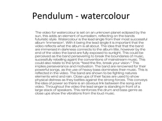 Pendulum - watercolour
The video for watercolour is set on an unknown planet eclipsed by the
sun, this adds an element of surrealism, reflecting on the bands
futuristic style. Watercolour is the lead single from their most successful
album ‘Immersion’. With it being the lead single it is important that the
video reflects what the album is all about. The idea that that the band
are immersed in darkness connects to the album title, however by the
end of the video the band are fully exposed to sunlight. This could be
perceived as the band persevering to break the boundaries of music,
sucessfully rebelling againt the conventions of mainstream music. This
could also relate to the lyrcis ‘’feed the fire, break your vision.” This
implies perseverance and motivation. The band are renowned for their
powerful songs, as the use of heavy bass dominates their music. This is
reflected in the video. The band are shown to be fighting natures
elements wind and rain. Close ups of their faces are used to show
physical distress as they battles against the strong forces. This conveys
the idea of power so there is an obvious link between the song and
video. Throughout the video the lead singer is standing in front of a
large stack of speakers. This reinforces the drum and bass genre as
close ups show the vibrations from the loud music.

 