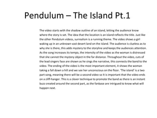 Pendulum – The Island Pt.1
The video starts with the shadow outline of an island, letting the audience know
where the story is set. The idea that the location is an island reflects the title. Just like
the other Pendulum videos, surrealism is a running theme. The video shows a girl
waking up in an unknown vast desert land on the island. The audience is clueless as to
why she is there, this adds mystery to the storyline and keeps the audiences attention.
As the song increases its tempo, the intensity of the video as the woman is distressed
that she cannot the mystery object in the far distance. Throughout the video, cuts of
the lead singers face are shown as he sings the narrative, this connects the band to the
video. The ending of the video is the most important element, it shows the woman
taking a fall down a hill and we see her unconscious on the floor. ‘The island’ is a two
part song, meaning there will be a second video so It is important that the video ends
on a cliff-hanger. This is a clever technique to promote the band as there is an instant
buzz created around the second part, as the fanbase are intrigued to know what will
happen next.

 