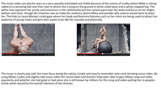 The music video can also be seen as a very sexually orientated one firstly because of the scenes of nudity where Miley is sitting
naked on a wrecking ball and then next to where she is lying on the ground in white underwear and a white cropped top. The
white may represent her purity and innocence in the relationship but the camera pans over her body and focus on her thighs,
bottom and chest though the intention was to make the audience desire Miley and wonder why anyone would want to leave
her. The links to Laura Mulvey’s male gaze where her body and feminine features such as her chest are being used to attract her
audience of young males and girls who aspire to be like her sexually and physically.
The music is clearly pop with the main focus being the catchy, simple and easy to remember lyrics and shocking music video. By
using Mileys nudity and slightly odd music video the record label and director have been able to gain Mileys song and video
popularity and whether she had good or bad press she is still known by millions for this song and video putting her in peoples
minds which would be the overall intention of the director.
 
