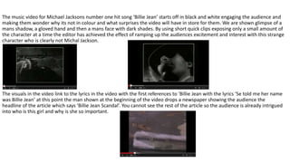 The music video for Michael Jacksons number one hit song ‘Billie Jean’ starts off in black and white engaging the audience and
making them wonder why its not in colour and what surprises the video will have in store for them. We are shown glimpse of a
mans shadow, a gloved hand and then a mans face with dark shades. By using short quick clips exposing only a small amount of
the character at a time the editor has achieved the effect of ramping up the audiences excitement and interest with this strange
character who is clearly not Michal Jackson.
The visuals in the video link to the lyrics in the video with the first references to ‘Billie Jean with the lyrics ‘Se told me her name
was Billie Jean’ at this point the man shown at the beginning of the video drops a newspaper showing the audience the
headline of the article which says ‘Billie Jean Scandal’. You cannot see the rest of the article so the audience is already intrigued
into who is this girl and why is she so important.
 