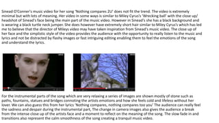 Sinead O'Conner's music video for her song ‘Nothing compares 2U’ does not fit the trend. The video is extremely
minimal but with lots of meaning. Her video in some ways is similar to Miley Cyrus’s ‘Wrecking ball’ with the close up/
headshot of Sinead's face being the main part of the music video. However in Sinead's she has a black background and
is wearing a black turtle neck jumper. She does however have extremely short hair similar to Miley Cyrus’s which has led
me to believe that the director of Mileys video may have taken inspiration from Sinead's music video. The close up of
her face and the simplistic style of the video provides the audience with the opportunity to really listen to the music and
lyrics and not be distracted by flashy images or fast intriguing editing enabling them to feel the emotions of the song
and understand the lyrics.
For the instrumental parts of the song which are very relaxing a series of images are shown mostly of stone such as
paths, fountains, statues and bridges connoting the artists emotions and how she feels cold and lifeless without her
lover. We can also guess this from her lyrics ‘Nothing compares, nothing compares too you’ The audience can really feel
the sadness and despair during the instrumental part, The change in camera images also gives the audience a break
from the intense close up of the artists face and a moment to reflect on the meaning of the song. The slow fade in and
transitions also represent the calm smoothness of the song creating a tranquil music video.
 