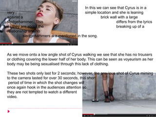 In this we can see that Cyrus is in a
very simple location and she is leaning
against a brick wall with a large
sledgehammer. This differs from the lyrics
as they are about the breaking up of a
relationship and no
sledgehammers are mentioned in the song.
As we move onto a low angle shot of Cyrus walking we see that she has no trousers
or clothing covering the lower half of her body. This can be seen as voyeurism as her
body may be being sexualised through this lack of clothing.
These two shots only last for 2 seconds; however, the previous shot of Cyrus miming
to the camera lasted for over 30 seconds, this short
period of time in which the shot changes will
once again hook in the audiences attention so
they are not tempted to watch a different
video.
 