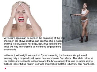 Voyeurism again can be seen in the beginning of the first
chorus, in the above shot we can see that she is naked
and this is sexualising her body. But, if we listen to the
lyrics we may interpret this as her being stripped bare
emotionally.
In the shot to the right we see that Cyrus is running the hammer along the wall
wearing only a cropped vest, some pants and some Doc Marts. The white colour of
her clothes may connote innocence and the lyrics support this idea as is her saying
that she ‘never hit so hard in love’ and this implies that this is her first real heartbreak.
 