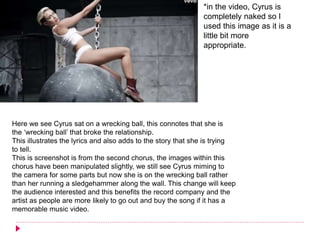 Here we see Cyrus sat on a wrecking ball, this connotes that she is
the ‘wrecking ball’ that broke the relationship.
This illustrates the lyrics and also adds to the story that she is trying
to tell.
This is screenshot is from the second chorus, the images within this
chorus have been manipulated slightly, we still see Cyrus miming to
the camera for some parts but now she is on the wrecking ball rather
than her running a sledgehammer along the wall. This change will keep
the audience interested and this benefits the record company and the
artist as people are more likely to go out and buy the song if it has a
memorable music video.
*in the video, Cyrus is
completely naked so I
used this image as it is a
little bit more
appropriate.
 