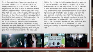 Shots: The main type of shot used are close up 
shots which I think add to the message of the 
video, the majority of close ups are of the lead 
singer so we are able to read his emotion and be 
able to understand how he feels about the song. 
Mid-shots are used on the majority of the people in 
the video to show them and their background but 
then it either cuts or zooms in to the secret on the 
card which is emphasising its importance in 
relation to the song. There is a shot in the video 
which is a bird’s eye view of the guitarist playing 
but there are quite a few groups shots of the band 
showing them performing, showing their ability to 
play their instruments as seen by the close ups. 
Editing: Right at the start of the video there is a montage 
of people with the cards, which goes very fast to fit in 
time with the beat of the song and is too fast to be able 
to read. However it slows down in the middle of the 
song and the mid shots zoom into the close up shots but 
it gives enough time to be able to read what is on the 
card before It cuts to the next shot. Then towards the 
end of the song when the guitar is coming to an end the 
editing goes back to really quick cutting to all of the 
shots of the cards we have already seen yet in time with 
the music before it pulls backs and fades out. The 
editing stick closely to the beat of the song and works 
well. 
 