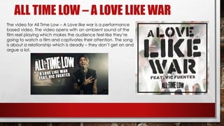 ALL TIME LOW – A LOVE LIKE WAR 
The video for All Time Low – A Love like war is a performance 
based video. The video opens with an ambient sound of the 
film reel playing which makes the audience feel like they’re 
going to watch a film and captivates their attention. The song 
is about a relationship which is deadly – they don’t get on and 
argue a lot. 
 