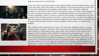 Mise en Scene of A Love Like War: 
Props: The video switches between the cinema setting and the performance of the 
song; the props add to the effect of the settings. In the cinema setting to start with 
we see the whole band sat together watching the ‘film’ therefore it tells the 
audience what band’s video it is but it also gives a sense of unison. Alex Gaskarth is 
sat with a bucket of popcorn which is a stereotypical item you would buy at the 
cinema therefore it gives it more of a cinema atmosphere. Jack Barakat is sat with 
a guitar which tells the audience that he is a part of a band – he then proceeds to 
get up and play confirming this. He then walks across to where they are performing 
– we know this as there are mic stands, amplifiers, drum kits etc. to make it look 
realistic. 
Hair, make up and costume and colour: The band are dressed in smart – casual 
clothes again i.e. jeans, t-shirts etc. The colours of the costumes for the band are 
dark colours i.e. black jeans and a grey t-shirt. This is sticking to the typical rock 
genre so that it makes it clear what kind of genre the band belong to – this is 
confirmed by the tattoo’s on the bands arms which are visible to the audience. 
The song is featuring Vic Fuentes who dresses in a red t-shirt, jeans and a cap. The 
colour red can be associated with love to make him seem more desirable to the 
female audience but it can also be associated with danger another stereotype of 
rock music. As he is wearing different clothes and in red this differentiates him from 
the band so that the audience know he is only featuring in the track. 
 
