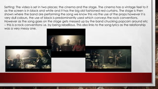 Setting: The video is set in two places; the cinema and the stage. The cinema has a vintage feel to it 
as the screen is in black and white and it has the big old fashioned red curtains. The stage is then 
shown where the band are performing the song we know this via the use of the props however it is 
very dull colours, the use of black is predominantly used which conveys the rock conventions. 
However as the song goes on the stage gets messed up by the band chucking popcorn around etc 
– this is a rock conventions i.e. by being rebellious. This also links to the song lyrics as the relationship 
was a very messy one. 
 