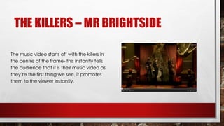 THE KILLERS – MR BRIGHTSIDE 
The music video starts off with the killers in 
the centre of the frame- this instantly tells 
the audience that it is their music video as 
they’re the first thing we see, it promotes 
them to the viewer instantly. 
 