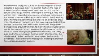 From here the shot jump cuts to an establishing shot of what 
looks like a burlesque show. we can tell this from the mise en 
scene – there is a heavy use of the colour red; this is quite a 
sexual colour to go with the stereotype of burlesque. also the 
women are in big elaborate costumes which are quite sexual in 
the way of how much skin they show but also in the video they 
show their lingerie performing as a show to an audience of just 
men. this plays on voyeurism and the male-gaze as its depicting 
women as how the men want them to behave; the girls are 
being pushed around from man to man when he chucks her an 
apple. the make-up is very heavy on the girls however on the 
close up of the main girl (played by izabella miko) she’s very 
pale and white which gives the impression of innocence, she 
also has pink blusher and lipstick which gives the impression of 
sweetness – this contrasts the message of the song as Brandon 
Flowers is singing about jealousy. 
 