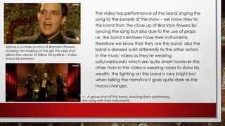 The video has performance of the band singing the 
song to the people of the show – we know they’re 
the band from the close up of Brandon flowers lip-syncing 
the song but also due to the use of props 
i.e. the band members have their instruments 
therefore we know that they are the band. also the 
band is dressed a bit differently to the other actors 
in the music video as they’re wearing 
suits/waistcoats which are quite smart however the 
other man in the video is wearing robes to show his 
wealth. the lighting on the band is very bright but 
when telling the narrative it goes quite dark as the 
mood changes. 
Above is a close up shot of Brandon Flowers 
showing him looking at the girl, the next shot 
allows the viewer to follow his eyeline – it also 
shows his emotion. 
<- A group shot of the band, showing them performing 
the song with their instruments. 
 