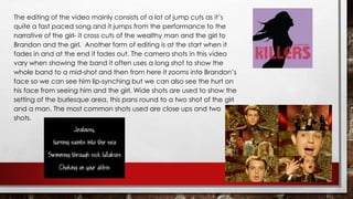 The editing of the video mainly consists of a lot of jump cuts as it’s 
quite a fast paced song and it jumps from the performance to the 
narrative of the girl- it cross cuts of the wealthy man and the girl to 
Brandon and the girl. Another form of editing is at the start when it 
fades in and at the end it fades out. The camera shots in this video 
vary when showing the band it often uses a long shot to show the 
whole band to a mid-shot and then from here it zooms into Brandon’s 
face so we can see him lip-synching but we can also see the hurt on 
his face from seeing him and the girl. Wide shots are used to show the 
setting of the burlesque area, this pans round to a two shot of the girl 
and a man. The most common shots used are close ups and two 
shots. 
 
