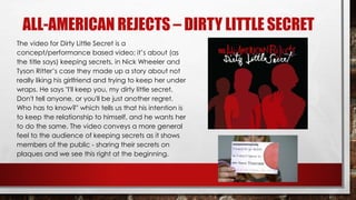 ALL-AMERICAN REJECTS – DIRTY LITTLE SECRET 
The video for Dirty Little Secret is a 
concept/performance based video; it’s about (as 
the title says) keeping secrets, in Nick Wheeler and 
Tyson Ritter’s case they made up a story about not 
really liking his girlfriend and trying to keep her under 
wraps. He says "I'll keep you, my dirty little secret. 
Don't tell anyone, or you'll be just another regret. 
Who has to know?" which tells us that his intention is 
to keep the relationship to himself, and he wants her 
to do the same. The video conveys a more general 
feel to the audience of keeping secrets as it shows 
members of the public - sharing their secrets on 
plaques and we see this right at the beginning. 
 