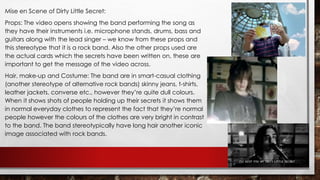 Mise en Scene of Dirty Little Secret: 
Props: The video opens showing the band performing the song as 
they have their instruments i.e. microphone stands, drums, bass and 
guitars along with the lead singer – we know from these props and 
this stereotype that it is a rock band. Also the other props used are 
the actual cards which the secrets have been written on, these are 
important to get the message of the video across. 
Hair, make-up and Costume: The band are in smart-casual clothing 
(another stereotype of alternative rock bands) skinny jeans, t-shirts, 
leather jackets, converse etc., however they’re quite dull colours. 
When it shows shots of people holding up their secrets it shows them 
in normal everyday clothes to represent the fact that they’re normal 
people however the colours of the clothes are very bright in contrast 
to the band. The band stereotypically have long hair another iconic 
image associated with rock bands. 
 