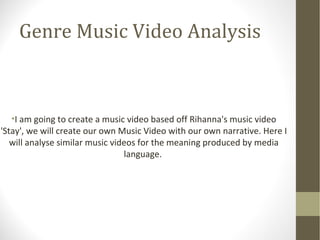 Genre Music Video Analysis 
•I am going to create a music video based off Rihanna's music video 
'Stay', we will create our own Music Video with our own narrative. Here I 
will analyse similar music videos for the meaning produced by media 
language. 
 