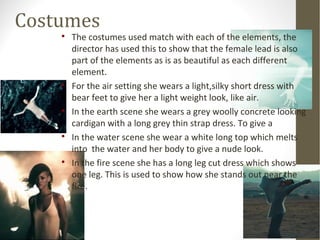 Costumes 
 The costumes used match with each of the elements, the 
director has used this to show that the female lead is also 
part of the elements as is as beautiful as each different 
element. 
 For the air setting she wears a light,silky short dress with 
bear feet to give her a light weight look, like air. 
 In the earth scene she wears a grey woolly concrete looking 
cardigan with a long grey thin strap dress. To give a 
 In the water scene she wear a white long top which melts 
into the water and her body to give a nude look. 
 In the fire scene she has a long leg cut dress which shows 
one leg. This is used to show how she stands out near the 
fire. 
 