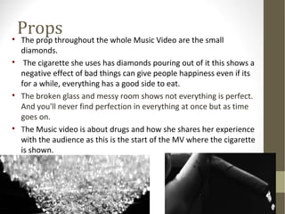Props 
 The prop throughout the whole Music Video are the small 
diamonds. 
 The cigarette she uses has diamonds pouring out of it this shows a 
negative effect of bad things can give people happiness even if its 
for a while, everything has a good side to eat. 
 The broken glass and messy room shows not everything is perfect. 
And you'll never find perfection in everything at once but as time 
goes on. 
 The Music video is about drugs and how she shares her experience 
with the audience as this is the start of the MV where the cigarette 
is shown. 
 