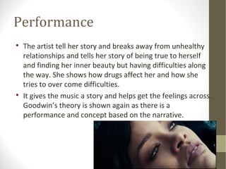 Performance 
 The artist tell her story and breaks away from unhealthy 
relationships and tells her story of being true to herself 
and finding her inner beauty but having difficulties along 
the way. She shows how drugs affect her and how she 
tries to over come difficulties. 
 It gives the music a story and helps get the feelings across. 
Goodwin’s theory is shown again as there is a 
performance and concept based on the narrative. 
 