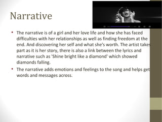 Narrative 
 The narrative is of a girl and her love life and how she has faced 
difficulties with her relationships as well as finding freedom at the 
end. And discovering her self and what she's worth. The artist takes 
part as it is her story, there is also a link between the lyrics and 
narrative such as 'Shine bright like a diamond' which showed 
diamonds falling. 
 The narrative adds emotions and feelings to the song and helps get 
words and messages across. 
