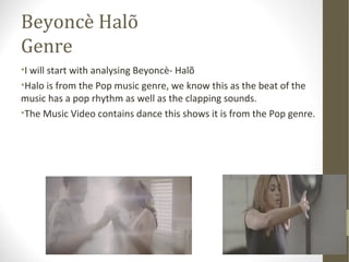 Beyoncè Halõ 
Genre 
•I will start with analysing Beyoncè- Halõ 
•Halo is from the Pop music genre, we know this as the beat of the 
music has a pop rhythm as well as the clapping sounds. 
•The Music Video contains dance this shows it is from the Pop genre. 
 