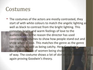 Costumes 
 The costumes of the actors are mostly contrasted, they 
start of with white colours to match the angelic lighting as 
well as black to contrast from the bright lighting. This 
connotes bright and warm feelings of love to the 
audience, this is the reason the director has used 
contrasting costumes to show how people stand out and 
shine when in love. This matches the genre as the genre 
has rhythm as well as being catchy. Here Goodwin’s 
theory was shown of women being shown in a object kind 
of way. The costume shows a lot of skin on the female 
again proving Goodwin’s theory. 
 