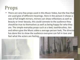 Props 
 There are very few props used in this Music Video, but the few that 
are used give of different meanings. Here in the picture it shows a 
row of full length mirrors, mirrors can show reflections as well as 
beauty or inner beauty, this could connote to the audience they 
should be true to themselves as well as being happy for who they 
are. The simple everyday props such as a bed, toothbrushes, ties 
and others give the Music video a average person look, The director 
has done this to show the audience everyone can fall in love and 
feel what the actors are feeling. 
 