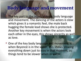 Body language and movement 
 The key part to the music video is body language 
and movement. The dancing of the actors is slow 
which gives it a romantic feel, the male back 
hugging the female lead shows she is protected. 
Another key movement is when the actors look 
each other in the eyes, this shows sincerity as well 
as love. 
 One of the key body language and movement is 
when Beyoncè is in the water, this shows slowing 
everything down just to stay in that moment, as 
things tend to be slower when in water. 
 