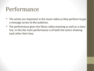 Performance 
 The artists are important in the music video as they perform to get 
a message across to the audience. 
 The performance gives the Music video meaning as well as a story 
line. In this the main performance is of both the actors showing 
each other their love. 
 