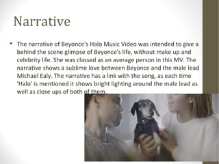 Narrative 
 The narrative of Beyonce's Halo Music Video was intended to give a 
behind the scene glimpse of Beyonce's life, without make up and 
celebrity life. She was classed as an average person in this MV. The 
narrative shows a sublime love between Beyonce and the male lead 
Michael Ealy. The narrative has a link with the song, as each time 
'Halo' is mentioned it shows bright lighting around the male lead as 
well as close ups of both of them. 
 