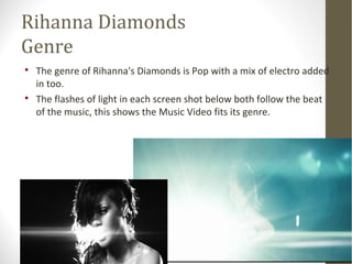Rihanna Diamonds 
Genre 
 The genre of Rihanna's Diamonds is Pop with a mix of electro added 
in too. 
 The flashes of light in each screen shot below both follow the beat 
of the music, this shows the Music Video fits its genre. 
 