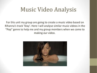Music Video Analysis 
For this unit my group are going to create a music video based on 
Rihanna's track 'Stay‘. Here I will analyse similar music videos in the 
“Pop” genre to help me and my group members when we come to 
making our video. 
 