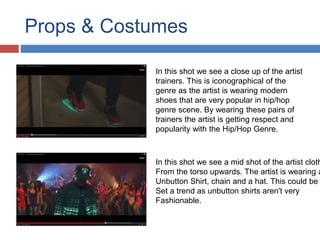 Props & Costumes 
In this shot we see a close up of the artist 
trainers. This is iconographical of the 
genre as the artist is wearing modern 
shoes that are very popular in hip/hop 
genre scene. By wearing these pairs of 
trainers the artist is getting respect and 
popularity with the Hip/Hop Genre. 
In this shot we see a mid shot of the artist clothes 
From the torso upwards. The artist is wearing a 
Unbutton Shirt, chain and a hat. This could be Set a trend as unbutton shirts aren't very 
Fashionable. 
 