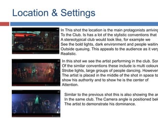 Location & Settings 
In This shot the location is the main protagonists arriving 
To the Club. Is has a lot of the stylistic conventions that 
A stereotypical club would look like, for example we 
See the bold lights, dark environment and people waiting 
Outside queuing. This appeals to the audience as it very 
Realistic. 
In this shot we see the artist performing in the club. Some 
Of the similar conventions these include is multi coloured 
Strobe lights, large groups of people dancing. However 
The artist is placed in the middle of the shot in space to 
show his authority and to show he is the center of 
Attention. 
Similar to the previous shot this is also showing the artist 
In the same club. The Camera angle is positioned below 
The artist to demonstrate his dominance. 
 