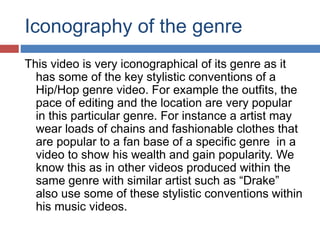 Iconography of the genre 
This video is very iconographical of its genre as it 
has some of the key stylistic conventions of a 
Hip/Hop genre video. For example the outfits, the 
pace of editing and the location are very popular 
in this particular genre. For instance a artist may 
wear loads of chains and fashionable clothes that 
are popular to a fan base of a specific genre in a 
video to show his wealth and gain popularity. We 
know this as in other videos produced within the 
same genre with similar artist such as “Drake” 
also use some of these stylistic conventions within 
his music videos. 
 