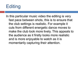 Editing 
In this particular music video the editing is very 
fast pace between shots, this is to ensure that 
the club settings is realistic. For example it 
cuts from different energetic dance moves to 
make the club look more lively. This appeals to 
the audience as it firstly looks more realistic 
and is more enjoyable to watch as it is 
momentarily capturing their attention. 
 