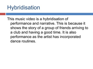 Hybridisation 
This music video is a hybridisation of 
performance and narrative. This is because it 
shows the story of a group of friends arriving to 
a club and having a good time. It is also 
performance as the artist has incorporated 
dance routines. 
