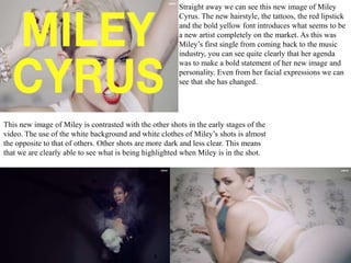 Straight away we can see this new image of Miley 
Cyrus. The new hairstyle, the tattoos, the red lipstick 
and the bold yellow font introduces what seems to be 
a new artist completely on the market. As this was 
Miley’s first single from coming back to the music 
industry, you can see quite clearly that her agenda 
was to make a bold statement of her new image and 
personality. Even from her facial expressions we can 
see that she has changed. 
This new image of Miley is contrasted with the other shots in the early stages of the 
video. The use of the white background and white clothes of Miley’s shots is almost 
the opposite to that of others. Other shots are more dark and less clear. This means 
that we are clearly able to see what is being highlighted when Miley is in the shot. 
 