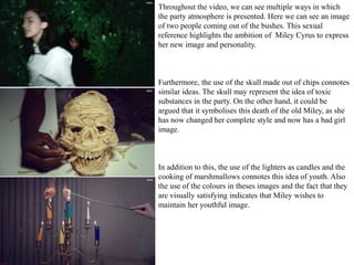 Throughout the video, we can see multiple ways in which 
the party atmosphere is presented. Here we can see an image 
of two people coming out of the bushes. This sexual 
reference highlights the ambition of Miley Cyrus to express 
her new image and personality. 
Furthermore, the use of the skull made out of chips connotes 
similar ideas. The skull may represent the idea of toxic 
substances in the party. On the other hand, it could be 
argued that it symbolises this death of the old Miley, as she 
has now changed her complete style and now has a bad girl 
image. 
In addition to this, the use of the lighters as candles and the 
cooking of marshmallows connotes this idea of youth. Also 
the use of the colours in theses images and the fact that they 
are visually satisfying indicates that Miley wishes to 
maintain her youthful image. 
 